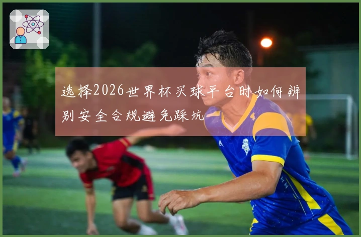 选择2026世界杯买球平台时如何辨别安全合规避免踩坑