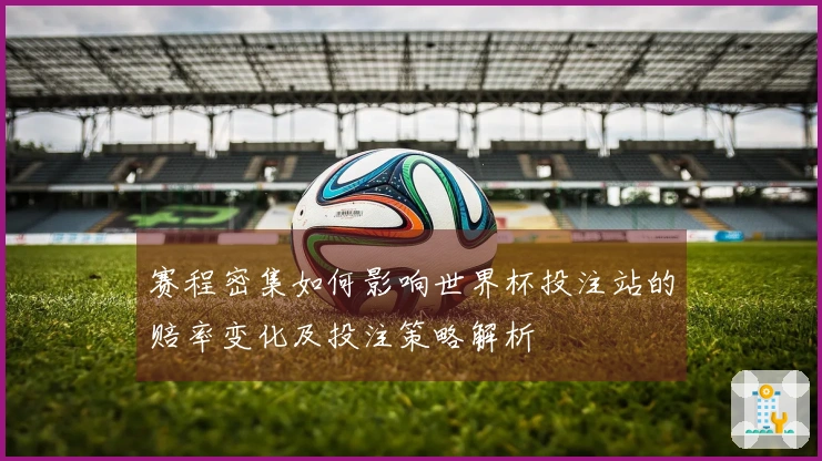 赛程密集如何影响世界杯投注站的赔率变化及投注策略解析