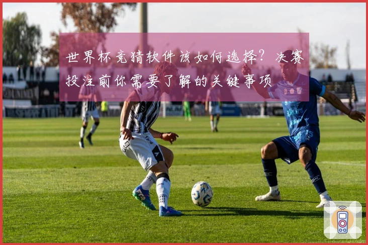 世界杯竞猜软件该如何选择？决赛投注前你需要了解的关键事项