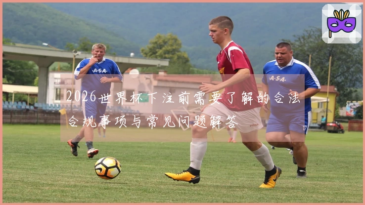 2026世界杯下注前需要了解的合法合规事项与常见问题解答